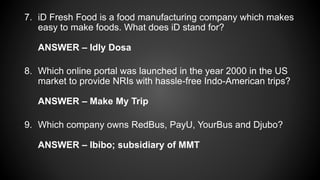 7. iD Fresh Food is a food manufacturing company which makes
easy to make foods. What does iD stand for?
ANSWER – Idly Dosa
8. Which online portal was launched in the year 2000 in the US
market to provide NRIs with hassle-free Indo-American trips?
ANSWER – Make My Trip
9. Which company owns RedBus, PayU, YourBus and Djubo?
ANSWER – Ibibo; subsidiary of MMT
 