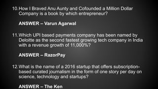 10.How I Braved Anu Aunty and Cofounded a Million Dollar
Company is a book by which entrepreneur?
ANSWER – Varun Agarwal
11.Which UPI based payments company has been named by
Deloitte as the second fastest growing tech company in India
with a revenue growth of 11,000%?
ANSWER – RazorPay
12.What is the name of a 2016 startup that offers subscription-
based curated journalism in the form of one story per day on
science, technology and startups?
ANSWER – The Ken
 