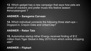 13. Which gadget has a new campaign that says how pets are
afraid of crackers and prefer music this festive season
#shoryasangeet ?
ANSWER – Saregama Carvaan
14. Which individual connects the following three start-ups –
Dogspot.in, Crayon Data and UrbanClap?
ANSWER – Ratan Tata
15. Automotive startup Ather Energy received finding of $12
million from Tiger Global in May 2015 from which online shopping
site?
ANSWER – Flipkart
 