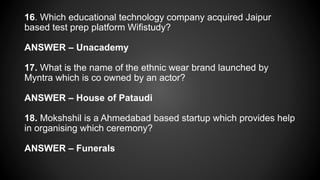 16. Which educational technology company acquired Jaipur
based test prep platform Wifistudy?
ANSWER – Unacademy
17. What is the name of the ethnic wear brand launched by
Myntra which is co owned by an actor?
ANSWER – House of Pataudi
18. Mokshshil is a Ahmedabad based startup which provides help
in organising which ceremony?
ANSWER – Funerals
 