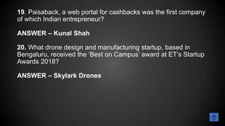 19. Paisaback, a web portal for cashbacks was the first company
of which Indian entrepreneur?
ANSWER – Kunal Shah
20. What drone design and manufacturing startup, based in
Bengaluru, received the ‘Best on Campus’ award at ET’s Startup
Awards 2018?
ANSWER – Skylark Drones
 