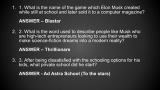 1. 1. What is the name of the game which Elon Musk created
while still at school and later sold it to a computer magazine?
ANSWER – Blastar
2. 2. What is the word used to describe people like Musk who
are high-tech entrepreneurs looking to use their wealth to
make science-fiction dreams into a modern reality?
ANSWER – Thrillionare
3. 3. After being dissatisfied with the schooling options for his
kids, what private school did he start?
ANSWER - Ad Astra School (To the stars)
 