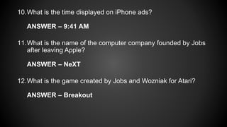 10.What is the time displayed on iPhone ads?
ANSWER – 9:41 AM
11.What is the name of the computer company founded by Jobs
after leaving Apple?
ANSWER – NeXT
12.What is the game created by Jobs and Wozniak for Atari?
ANSWER – Breakout
 
