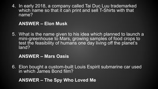 4. In early 2018, a company called Tai Duc Luu trademarked
which name so that it can print and sell T-Shirts with that
name?
ANSWER – Elon Musk
5. What is the name given to his idea which planned to launch a
mini-greenhouse to Mars, growing samples of food crops to
test the feasibility of humans one day living off the planet’s
land?
ANSWER – Mars Oasis
6. Elon bought a custom-built Louis Espirit submarine car used
in which James Bond film?
ANSWER – The Spy Who Loved Me
 