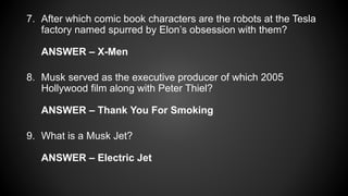 7. After which comic book characters are the robots at the Tesla
factory named spurred by Elon’s obsession with them?
ANSWER – X-Men
8. Musk served as the executive producer of which 2005
Hollywood film along with Peter Thiel?
ANSWER – Thank You For Smoking
9. What is a Musk Jet?
ANSWER – Electric Jet
 