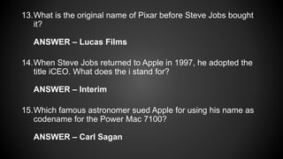 13.What is the original name of Pixar before Steve Jobs bought
it?
ANSWER – Lucas Films
14.When Steve Jobs returned to Apple in 1997, he adopted the
title iCEO. What does the i stand for?
ANSWER – Interim
15.Which famous astronomer sued Apple for using his name as
codename for the Power Mac 7100?
ANSWER – Carl Sagan
 