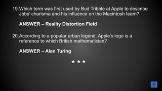 19.Which term was first used by Bud Tribble at Apple to describe
Jobs’ charisma and his influence on the Macintosh team?
ANSWER – Reality Distortion Field
20.According to a popular urban legend, Apple’s logo is a
reference to which British mathematician?
ANSWER – Alan Turing
 