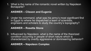 1. What is the name of the romantic novel written by Napoleon
Bonaparte?
ANSWER – Clisson and Eugenie
2. Under his command, what was his army’s most significant find
in Egypt to where he dispatched a team of scientists,
engineers and scholars to study the country’s topography?
ANSWER – Rosetta Stone
3. Influenced by Napoleon, what is the name of the theorized
condition occurring in people of short nature which is
characterized by overtly aggressive or domineering behavior?
ANSWER – Napoleon Complex
 