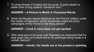 7. To what phrase in English did his quote ‘A good sketch is
better than a long speech’ transform into?
ANSWER – A Picture is Worth A Thousand Words
8. What did Nicolas Appert discover for the French military under
the orders of Napoleon which immensely aided the army
campaigns of the French in far flung places?
ANSWER – Food in cans does not get spoiled
9. With what part of his body was Napoleon so obsessed that he
took great care of it which led to his paintings being made in a
certain fashion?
ANSWER – Hands; his hands are in his pocket in painting
 