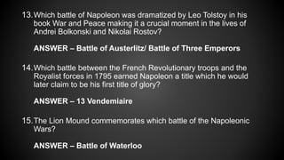 13.Which battle of Napoleon was dramatized by Leo Tolstoy in his
book War and Peace making it a crucial moment in the lives of
Andrei Bolkonski and Nikolai Rostov?
ANSWER – Battle of Austerlitz/ Battle of Three Emperors
14.Which battle between the French Revolutionary troops and the
Royalist forces in 1795 earned Napoleon a title which he would
later claim to be his first title of glory?
ANSWER – 13 Vendemiaire
15.The Lion Mound commemorates which battle of the Napoleonic
Wars?
ANSWER – Battle of Waterloo
 