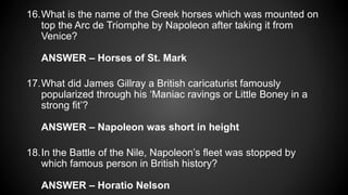 16.What is the name of the Greek horses which was mounted on
top the Arc de Triomphe by Napoleon after taking it from
Venice?
ANSWER – Horses of St. Mark
17.What did James Gillray a British caricaturist famously
popularized through his ‘Maniac ravings or Little Boney in a
strong fit’?
ANSWER – Napoleon was short in height
18.In the Battle of the Nile, Napoleon’s fleet was stopped by
which famous person in British history?
ANSWER – Horatio Nelson
 