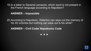 19.In a letter to General Lemarois, which word is not present in
the French language according to Napoleon?
ANSWER – Impossible
20.According to Napoleon, Waterloo can wipe out the memory of
his 40 victories but nothing can wipe out is his what?
ANSWER – Civil Code/ Napoleonic Code
 