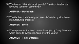 16.What name did Apple employee Jeff Raskin coin after his
favourite variety of something?
ANSWER – Macintosh
17.What is the code name given to Apple’s unibody aluminium
manufacturing process?
ANSWER – Brick
18.Which powerful line was created for Apple by Craig Tanimoto
which came to symbolize Apple over the years?
ANSWER – Think Different
 