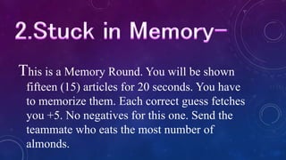 This is a Memory Round. You will be shown
fifteen (15) articles for 20 seconds. You have
to memorize them. Each correct guess fetches
you +5. No negatives for this one. Send the
teammate who eats the most number of
almonds.
 