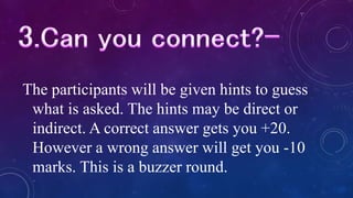 The participants will be given hints to guess
what is asked. The hints may be direct or
indirect. A correct answer gets you +20.
However a wrong answer will get you -10
marks. This is a buzzer round.
 