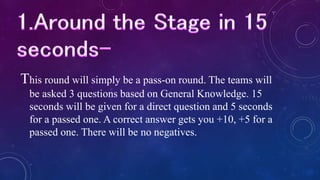 This round will simply be a pass-on round. The teams will
be asked 3 questions based on General Knowledge. 15
seconds will be given for a direct question and 5 seconds
for a passed one. A correct answer gets you +10, +5 for a
passed one. There will be no negatives.
 