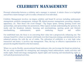 Celebrity Management
Personal relationship between a celebrity and a manager is eminent. A talent's focus is to highlight
oneself but a talent manager's job is to make a brand out of an individual.
Celebrity Management involves 360 degree celebrity and brand fit services including endorsement
management, portfolio management, strategic PR, digital presence management, grooming, etiquette,
appearance, etc. Then there's the event triangle - big league sports, turning sporting events into
sponsorships, and sponsorships into promotions. Other aspects include understanding the sponsors, the
media and the broadcast industry, licensing and merchandising, sporting goods and lifestyle
merchandising, endorsements, sports marketing buyers and sellers
For established stars, the focus is on converting their value into a progressively enhancing one. The
strategic brand fit is where we interact with brands over their long term strategy and determine how the
enhanced persona fits with the set of celebs. The utilization of celebrities is a very high value
transaction and hence, it involves top management. Thus, the key to effective representation is to
present the tangible brand fit in the best manner.
Where we can be flexible, unconventional brand endorsers who can leverage the brand are picked up.
We are solely responsible for strategizing and managing brand endorsements, media activities and
media rights, brand and image management, digital rights and licensing and merchandising rights as
well and all promotional activities.
 