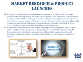 Market Research & Product
launches
 We identify new business opportunities in various industry sectors. Our customized market
research has the capacity to bring real-world knowledge to the table. Consumers are reconsidering
the value of brands and rationalizing their spending. They are also integrating new ethical, social,
health and environment concerns. More than ever, our clients tend to show interest in online market
research and need strategic and tactical information about their markets and brands to define
priority actions and build brands which are both strong and innovative.
 We help our clients to transform their insights into competitive advantage. Our team of experts
offers a number of innovative models to manage the cost of your market research better. We
distribute insights within clients organizations in real-time by leveraging technology and
workshops. In addition to this, we also integrate knowledge by combining various sources of
insights.
 