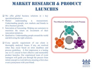 Market Research & Product
launches
 We offer global business solutions in 3 key
specialized practices:
 Market understanding & measurement:
Understanding people, new markets and brands to
drive business growth.
 Innovation & Forecasting: Helping our customers to
maximize the return on investment of their
innovation initiatives.
 Qualitative: Understanding people around the world
and delivering the right solutions.
 Every specific requirement of our client is
thoroughly analyzed. Issues, if any, are resolved
when they occur based on strict deadlines and
process guidelines. A first impression is a lasting
one so it’s crucial to host effective and memorable
product launches. Our experienced team of event
managers will guide you through the process from
initial concept to event delivery ensuring a first class
event synonymous with your brand.
 