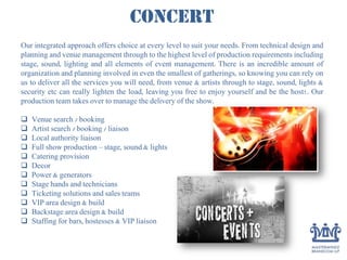 Concert
Our integrated approach offers choice at every level to suit your needs. From technical design and
planning and venue management through to the highest level of production requirements including
stage, sound, lighting and all elements of event management. There is an incredible amount of
organization and planning involved in even the smallest of gatherings, so knowing you can rely on
us to deliver all the services you will need, from venue & artists through to stage, sound, lights &
security etc can really lighten the load, leaving you free to enjoy yourself and be the host!. Our
production team takes over to manage the delivery of the show.
 Venue search / booking
 Artist search / booking / liaison
 Local authority liaison
 Full show production – stage, sound & lights
 Catering provision
 Decor
 Power & generators
 Stage hands and technicians
 Ticketing solutions and sales teams
 VIP area design & build
 Backstage area design & build
 Staffing for bars, hostesses & VIP liaison
 