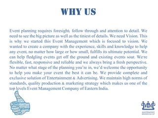 WHY US
Event planning requires foresight; follow through and attention to detail. We
need to see the big picture as well as the tiniest of details. We need Vision. This
is why we started this Event Management which is focused to vision. We
wanted to create a company with the experience, skills and knowledge to help
any event, no matter how large or how small, fulfills its ultimate potential. We
can help fledgling events get off the ground and existing events soar. We're
flexible, fast, responsive and reliable and we always bring a fresh perspective.
No matter what stage of the planning you’re in, we’d welcome the opportunity
to help you make your event the best it can be. We provide complete and
exclusive solution of Entertainment & Advertising. We maintain high norms of
standards, quality production & marketing strategy which makes us one of the
top levels Event Management Company of Eastern India.
 