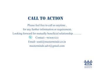Call to Action
Please feel free to call us anytime ,
for any further information or requirement.
Looking forward for mutually beneficial relationship………
Contact - 9836463222
Email- souti@mastermindz.co.in
mastermindz.advt@gmail.com
 