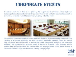 Corporate Events
A corporate event can be defined as a gathering that is sponsored by a business for its employees,
business partners, clients and/or prospective clients. These events can be for larger audiences such as
conventions or smaller events like conferences, meetings or holiday parties.
Our goal is to create an atmosphere of education that allows for the short and long term goals of the
company to be realized seamlessly and with exactitude. Sometimes corporate events will involve
only executives, while other times, it may include upper management along with the employees
attending. The schedule could include a dinner or lunch at a restaurant. These meetings may be
located at the place of business and have the food and beverage catered, while others are held in
convention centers or large hotel ballrooms, catering to large groups.
 