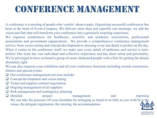 Conference Management
A conference is a meeting of people who "confer" about a topic. Organizing successful conferences has
been at the heart of Event Company .We delivers more than just superbly run meetings: we add the
vision and flair that will transform your conference into a genuinely inspiring experience.
We organize conferences for healthcare, scientific and academic associations, professional
associations and government organizations. We provide a comprehensive conference management
service, from vision setting and concept development to ensuring every last detail is perfect on the day.
When it comes to the conference itself, we make sure every detail of ambience and service is note-
perfect. Our team has vast individual and collective experience and has sheer talent and personality.
We’re privileged to have on board a group of smart, dedicated people with a flair for getting the details
absolutely right
We can also organize your exhibition and all your conference functions including awards ceremonies,
dinners and special events.
 Our conference management services include:
 Concept development and vision setting
 Venue and supplier contract negotiation
 Ongoing management of all suppliers
 Risk management and contingency planning
 Detailed project management and reporting
We can take the pressure off your shoulders by arranging as much or as little as you wish be it the
venue, the delegate registration, the catering, the accommodation .
 
