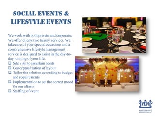 Social Events &
Lifestyle Events
We work with both private and corporate.
We offer clients two luxury services. We
take care of your special occasions and a
comprehensive lifestyle management
service is designed to assist in the day-to-
day running of your life.
 Site visit to ascertain needs
 Conceptualization of layout
 Tailor the solution according to budget
and requirements
 Implementation to set the correct mood
for our clients
 Staffing of event
 