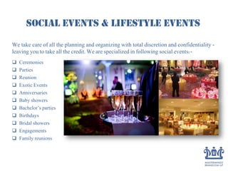 Social Events & Lifestyle Events
We take care of all the planning and organizing with total discretion and confidentiality -
leaving you to take all the credit. We are specialized in following social events:-
 Ceremonies
 Parties
 Reunion
 Exotic Events
 Anniversaries
 Baby showers
 Bachelor’s parties
 Birthdays
 Bridal showers
 Engagements
 Family reunions
 