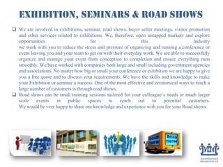 Exhibition, Seminars & Road Shows
 We are involved in exhibitions, seminar, road shows, buyer seller meetings, visitor promotion
and other services related to exhibitions. We, therefore, open untapped markets and explore
opportunities for this Industry
we work with you to reduce the stress and pressure of organizing and running a conference or
event leaving you and your team to get on with their everyday work. We are able to successfully
organize and manage your event from conception to completion and ensure everything runs
smoothly. We have worked with companies both large and small including government agencies
and associations. No matter how big or small your conference or exhibition we are happy to give
you a free quote and to discuss your requirements. We have the skills and knowledge to make
your Exhibition or seminar a success. One of the most effective and economical ways to reach a
large number of customers is through road shows.
 Road shows can be small training sessions tailored for your colleague’s needs or much larger
scale events in public spaces to reach out to potential customers.
We would be very happy to share our knowledge and experience with you for your Road shows
 