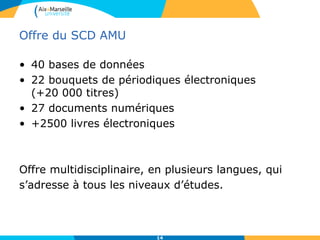 Offre du SCD AMU
• 40 bases de données
• 22 bouquets de périodiques électroniques
(+20 000 titres)
• 27 documents numériques
• +2500 livres électroniques
Offre multidisciplinaire, en plusieurs langues, qui
s’adresse à tous les niveaux d’études.
14
 