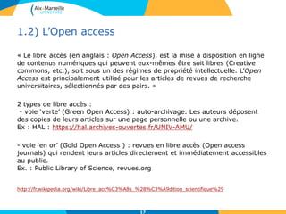 1.2) L’Open access
« Le libre accès (en anglais : Open Access), est la mise à disposition en ligne
de contenus numériques qui peuvent eux-mêmes être soit libres (Creative
commons, etc.), soit sous un des régimes de propriété intellectuelle. L’Open
Access est principalement utilisé pour les articles de revues de recherche
universitaires, sélectionnés par des pairs. »
2 types de libre accès :
- voie ‘verte’ (Green Open Access) : auto-archivage. Les auteurs déposent
des copies de leurs articles sur une page personnelle ou une archive.
Ex : HAL : https://hal.archives-ouvertes.fr/UNIV-AMU/
- voie ‘en or’ (Gold Open Access ) : revues en libre accès (Open access
journals) qui rendent leurs articles directement et immédiatement accessibles
au public.
Ex. : Public Library of Science, revues.org
http://fr.wikipedia.org/wiki/Libre_acc%C3%A8s_%28%C3%A9dition_scientifique%29
17
 