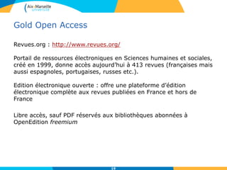 Gold Open Access
Revues.org : http://www.revues.org/
Portail de ressources électroniques en Sciences humaines et sociales,
créé en 1999, donne accès aujourd’hui à 413 revues (françaises mais
aussi espagnoles, portugaises, russes etc.).
Edition électronique ouverte : offre une plateforme d’édition
électronique complète aux revues publiées en France et hors de
France
Libre accès, sauf PDF réservés aux bibliothèques abonnées à
OpenEdition freemium
19
 