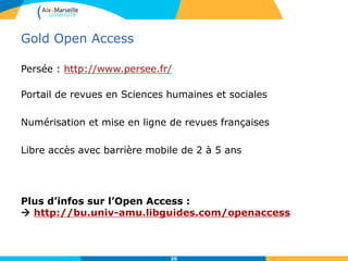 Gold Open Access
Persée : http://www.persee.fr/
Portail de revues en Sciences humaines et sociales
Numérisation et mise en ligne de revues françaises
Libre accès avec barrière mobile de 2 à 5 ans
Plus d’infos sur l’Open Access :
 http://bu.univ-amu.libguides.com/openaccess
20
 