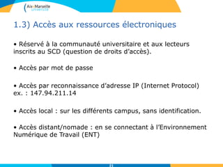 1.3) Accès aux ressources électroniques
• Réservé à la communauté universitaire et aux lecteurs
inscrits au SCD (question de droits d’accès).
• Accès par mot de passe
• Accès par reconnaissance d’adresse IP (Internet Protocol)
ex. : 147.94.211.14
• Accès local : sur les différents campus, sans identification.
• Accès distant/nomade : en se connectant à l’Environnement
Numérique de Travail (ENT)
21
 
