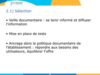 2.1) Sélection
• Veille documentaire : se tenir informé et diffuser
l’information
• Mise en place de tests
• Ancrage dans la politique documentaire de
l’établissement : répondre aux besoins des
utilisateurs, équilibrer l’offre
24
 