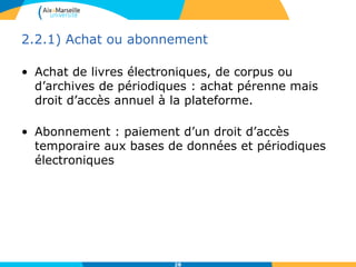 2.2.1) Achat ou abonnement
• Achat de livres électroniques, de corpus ou
d’archives de périodiques : achat pérenne mais
droit d’accès annuel à la plateforme.
• Abonnement : paiement d’un droit d’accès
temporaire aux bases de données et périodiques
électroniques
28
 