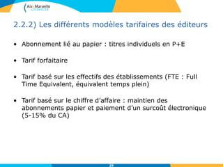 2.2.2) Les différents modèles tarifaires des éditeurs
• Abonnement lié au papier : titres individuels en P+E
• Tarif forfaitaire
• Tarif basé sur les effectifs des établissements (FTE : Full
Time Equivalent, équivalent temps plein)
• Tarif basé sur le chiffre d’affaire : maintien des
abonnements papier et paiement d’un surcoût électronique
(5-15% du CA)
29
 