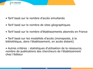 • Tarif basé sur le nombre d’accès simultanés
• Tarif basé sur le nombre de sites géographiques
• Tarif basé sur le nombre d’établissements abonnés en France
• Tarif basé sur les modalités d’accès (monoposte, à la
bibliothèque, dans l’établissement, en accès distant)
• Autres critères : statistiques d’utilisation de la ressource,
nombre de publications des chercheurs de l’établissement
chez l’éditeur
30
 