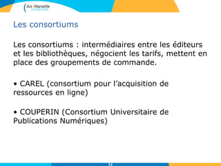 Les consortiums
Les consortiums : intermédiaires entre les éditeurs
et les bibliothèques, négocient les tarifs, mettent en
place des groupements de commande.
• CAREL (consortium pour l’acquisition de
ressources en ligne)
• COUPERIN (Consortium Universitaire de
Publications Numériques)
32
 