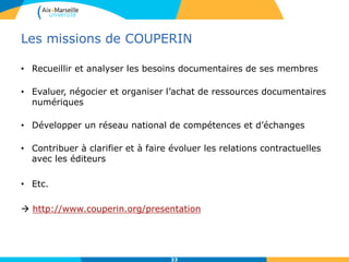 Les missions de COUPERIN
• Recueillir et analyser les besoins documentaires de ses membres
• Evaluer, négocier et organiser l’achat de ressources documentaires
numériques
• Développer un réseau national de compétences et d’échanges
• Contribuer à clarifier et à faire évoluer les relations contractuelles
avec les éditeurs
• Etc.
 http://www.couperin.org/presentation
33
 