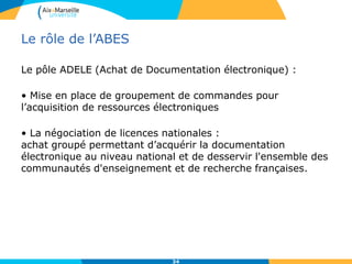 Le rôle de l’ABES
Le pôle ADELE (Achat de Documentation électronique) :
• Mise en place de groupement de commandes pour
l’acquisition de ressources électroniques
• La négociation de licences nationales :
achat groupé permettant d’acquérir la documentation
électronique au niveau national et de desservir l'ensemble des
communautés d'enseignement et de recherche françaises.
34
 