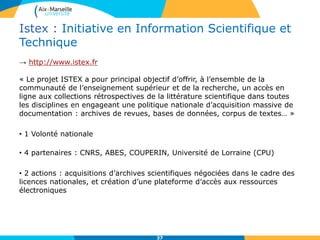 Istex : Initiative en Information Scientifique et
Technique
→ http://www.istex.fr
« Le projet ISTEX a pour principal objectif d’offrir, à l’ensemble de la
communauté de l’enseignement supérieur et de la recherche, un accès en
ligne aux collections rétrospectives de la littérature scientifique dans toutes
les disciplines en engageant une politique nationale d’acquisition massive de
documentation : archives de revues, bases de données, corpus de textes… »
• 1 Volonté nationale
• 4 partenaires : CNRS, ABES, COUPERIN, Université de Lorraine (CPU)
• 2 actions : acquisitions d’archives scientifiques négociées dans le cadre des
licences nationales, et création d’une plateforme d’accès aux ressources
électroniques
37
 