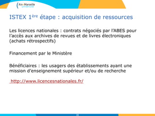 ISTEX 1ère étape : acquisition de ressources
Les licences nationales : contrats négociés par l’ABES pour
l’accès aux archives de revues et de livres électroniques
(achats rétrospectifs)
Financement par le Ministère
Bénéficiaires : les usagers des établissements ayant une
mission d’enseignement supérieur et/ou de recherche
http://www.licencesnationales.fr/
38
 