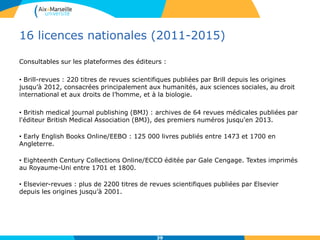 16 licences nationales (2011-2015)
Consultables sur les plateformes des éditeurs :
• Brill-revues : 220 titres de revues scientifiques publiées par Brill depuis les origines
jusqu’à 2012, consacrées principalement aux humanités, aux sciences sociales, au droit
international et aux droits de l’homme, et à la biologie.
• British medical journal publishing (BMJ) : archives de 64 revues médicales publiées par
l'éditeur British Medical Association (BMJ), des premiers numéros jusqu'en 2013.
• Early English Books Online/EEBO : 125 000 livres publiés entre 1473 et 1700 en
Angleterre.
• Eighteenth Century Collections Online/ECCO éditée par Gale Cengage. Textes imprimés
au Royaume-Uni entre 1701 et 1800.
• Elsevier-revues : plus de 2200 titres de revues scientifiques publiées par Elsevier
depuis les origines jusqu’à 2001.
39
 