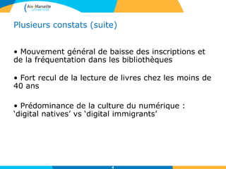 Plusieurs constats (suite)
• Mouvement général de baisse des inscriptions et
de la fréquentation dans les bibliothèques
• Fort recul de la lecture de livres chez les moins de
40 ans
• Prédominance de la culture du numérique :
‘digital natives’ vs ‘digital immigrants’
4
 