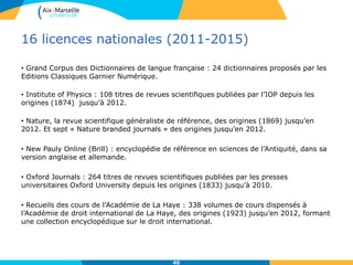 16 licences nationales (2011-2015)
• Grand Corpus des Dictionnaires de langue française : 24 dictionnaires proposés par les
Editions Classiques Garnier Numérique.
• Institute of Physics : 108 titres de revues scientifiques publiées par l’IOP depuis les
origines (1874) jusqu’à 2012.
• Nature, la revue scientifique généraliste de référence, des origines (1869) jusqu’en
2012. Et sept « Nature branded journals » des origines jusqu’en 2012.
• New Pauly Online (Brill) : encyclopédie de référence en sciences de l’Antiquité, dans sa
version anglaise et allemande.
• Oxford Journals : 264 titres de revues scientifiques publiées par les presses
universitaires Oxford University depuis les origines (1833) jusqu’à 2010.
• Recueils des cours de l’Académie de La Haye : 338 volumes de cours dispensés à
l’Académie de droit international de La Haye, des origines (1923) jusqu’en 2012, formant
une collection encyclopédique sur le droit international.
40
 
