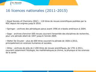 16 licences nationales (2011-2015)
• Royal Society of Chemistry (RSC) : 118 titres de revues scientifiques publiées par la
RSC depuis les origines jusqu’à 2010.
• Springer : archives des périodiques parus avant 1996 et e-books antérieurs à 2004.
• Sage : archives d'environ 600 revues couvrant l’ensemble des disciplines de recherche,
pour une période allant de 1847 jusqu’à l’année 2009.
• Walter De Gruyter : plus de 600 titres couvrant la période de 1826 à 2012,
principalement en sciences humaines et sociales.
• Wiley : archives de près de 2 200 titres de revues scientifiques, de 1791 à 2011,
couvrant notamment l’écologie, les mathématiques,la chimie, la physique et les sciences
de la santé.
41
 