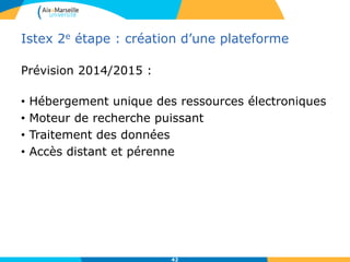 Istex 2e étape : création d’une plateforme
Prévision 2014/2015 :
• Hébergement unique des ressources électroniques
• Moteur de recherche puissant
• Traitement des données
• Accès distant et pérenne
42
 